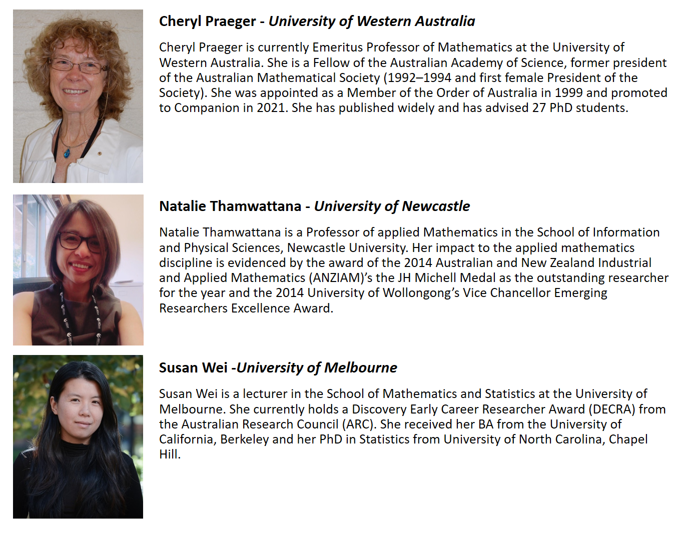 Guest speaker bios Cheryl Praeger – University of Western Australia Cheryl Praeger is currently Emeritus Professor of Mathematics at the University of Western Australia. She is a Fellow of the Australian Academy of Science, former president of the Australian Mathematical Society (1992 – 1994 and first female President of the society). She was appointed as a Member of the Order of Australia in 1999 and promoted to Companion in 2021. She has published widely and has advised 27 PhD students.  Natalie Thamwattana – University of Newcastle Natalie Thamwattana is a Professor of Applied Mathematics in the School of Information and Physical Sciences, Newcastle University. Her impact to the applied mathematics discipline is evidenced by the award of the 2014 Australia and New Zealand Industrial and Applied Mathematics (ANZIAM)’s JH Michell Medal as the outstanding researcher for the year and the 2014 University of Wollongong’s Vice Chancellor Emerging Researchers Excellence Award.  Susan Wei – University of Melbourne Susan Wei is a lecturer in the School of Mathematics and Statistics at the University of Melbourne. She currently holds a Discovery Early Career Researcher Award (DECRA) from the Australian Research Council (ARC). She received her BA from the University of California. Berkley and her PhD in Statistics from University of North Carolina, Chape3l Hill.